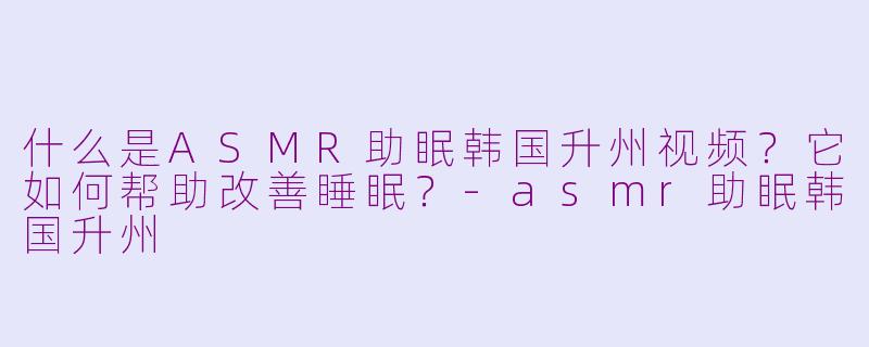 什么是ASMR助眠韩国升州视频？它如何帮助改善睡眠？-asmr助眠韩国升州