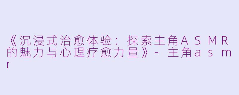 《沉浸式治愈体验：探索主角ASMR的魅力与心理疗愈力量》-主角asmr