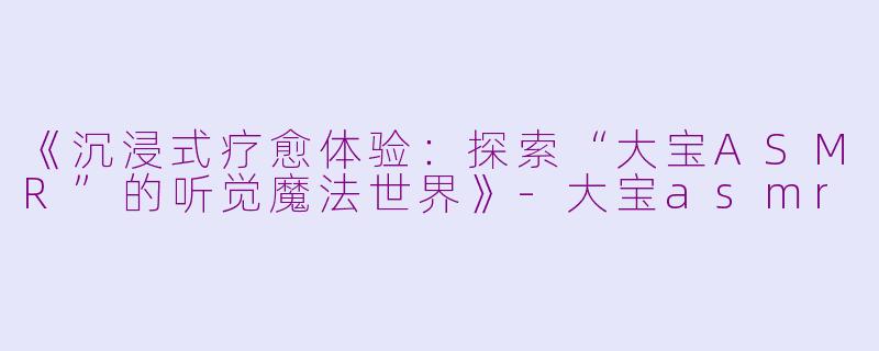 《沉浸式疗愈体验：探索“大宝ASMR”的听觉魔法世界》-大宝asmr