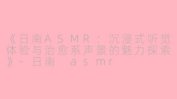 《日南ASMR：沉浸式听觉体验与治愈系声景的魅力探索》-日南 asmr