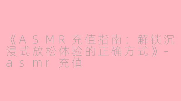 《ASMR充值指南：解锁沉浸式放松体验的正确方式》-asmr充值