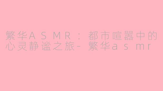 繁华ASMR：都市喧嚣中的心灵静谧之旅-繁华asmr