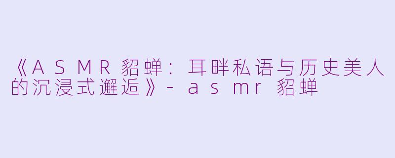 《ASMR貂蝉：耳畔私语与历史美人的沉浸式邂逅》-asmr貂蝉
