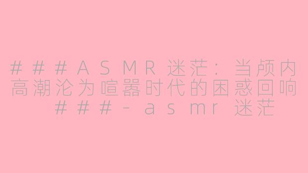###ASMR迷茫：当颅内高潮沦为喧嚣时代的困惑回响

###-asmr迷茫