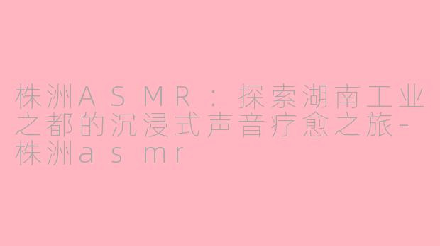 株洲ASMR：探索湖南工业之都的沉浸式声音疗愈之旅-株洲asmr