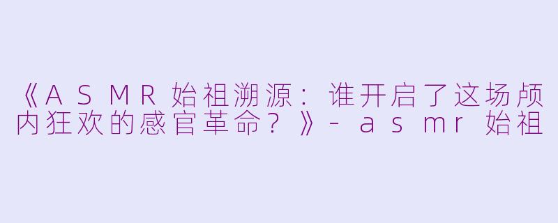 《ASMR始祖溯源：谁开启了这场颅内狂欢的感官革命？》-asmr始祖