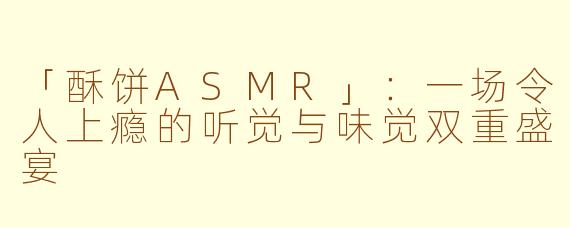 「酥饼ASMR」：一场令人上瘾的听觉与味觉双重盛宴