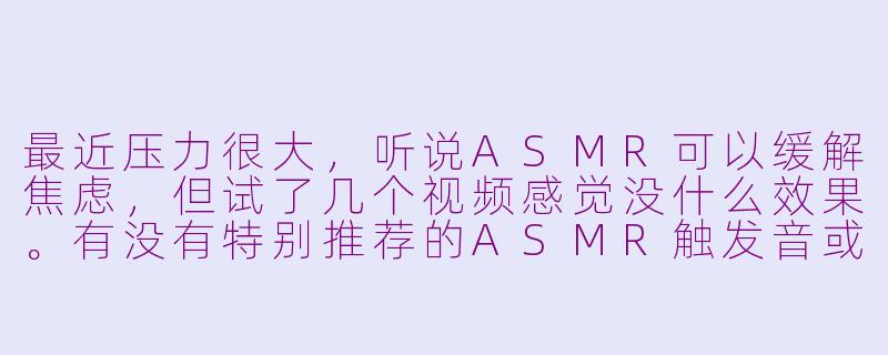 最近压力很大，听说ASMR可以缓解焦虑，但试了几个视频感觉没什么效果。有没有特别推荐的ASMR触发音或创作者？-asmr求救