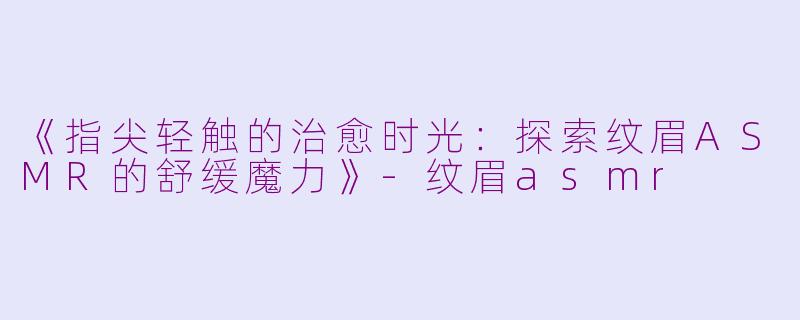 《指尖轻触的治愈时光：探索纹眉ASMR的舒缓魔力》-纹眉asmr