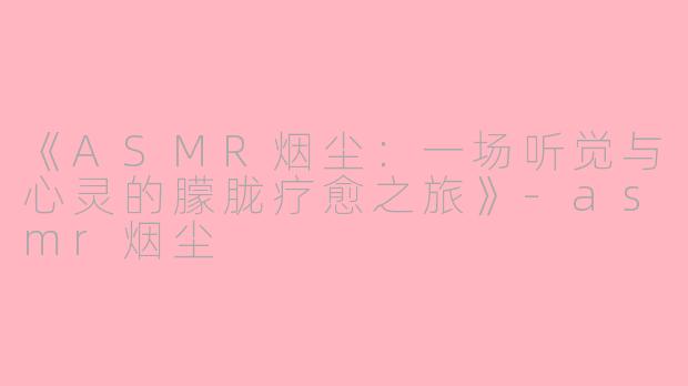 《ASMR烟尘：一场听觉与心灵的朦胧疗愈之旅》-asmr烟尘