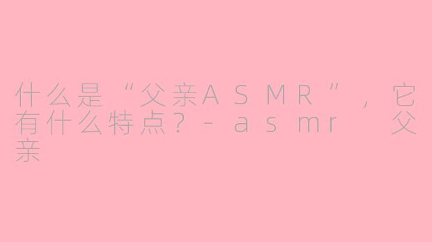 什么是“父亲ASMR”，它有什么特点？-asmr 父亲