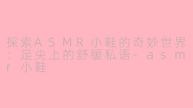 探索ASMR小鞋的奇妙世界：足尖上的舒缓私语-asmr小鞋