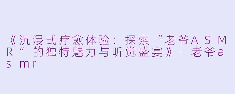 《沉浸式疗愈体验：探索“老爷ASMR”的独特魅力与听觉盛宴》-老爷asmr