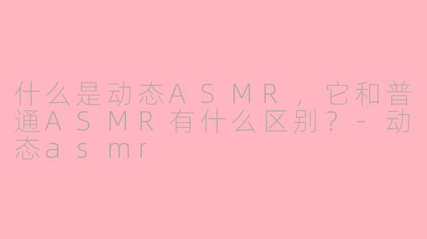 什么是动态ASMR,它和普通ASMR有什么区别?