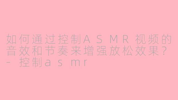 如何通过控制ASMR视频的音效和节奏来增强放松效果？-控制asmr