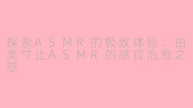 探索ASMR的极致体验：由美寸止ASMR的感官治愈之旅