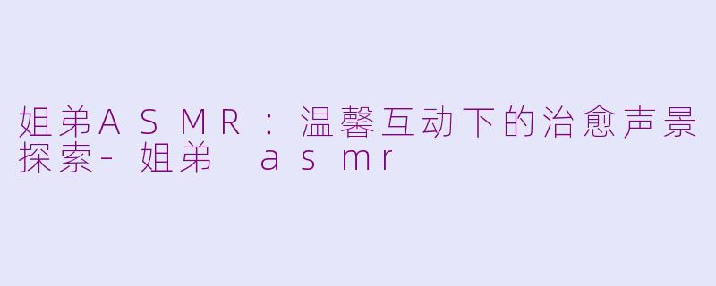 姐弟ASMR：温馨互动下的治愈声景探索-姐弟 asmr