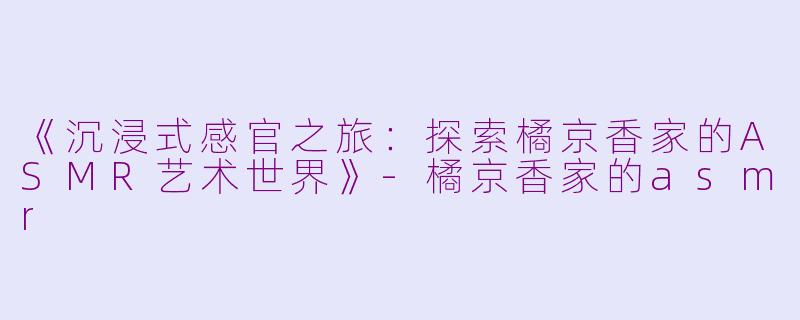 《沉浸式感官之旅:探索橘京香家的ASMR艺术世界》