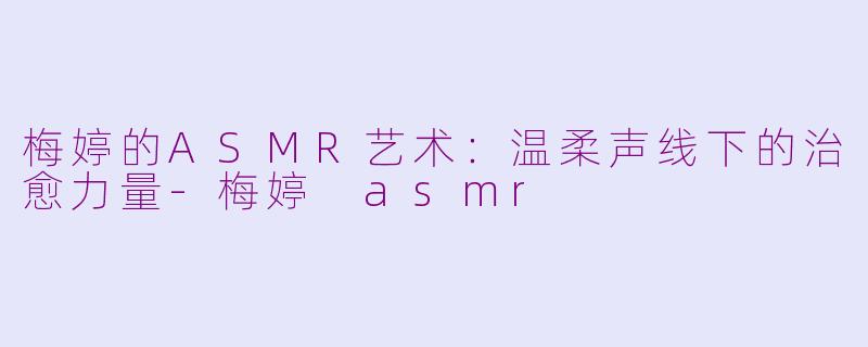 梅婷的ASMR艺术：温柔声线下的治愈力量-梅婷 asmr