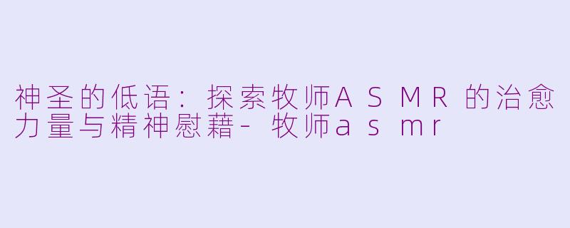 神圣的低语：探索牧师ASMR的治愈力量与精神慰藉-牧师asmr