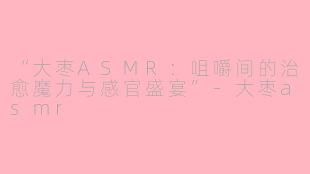 “大枣ASMR：咀嚼间的治愈魔力与感官盛宴”-大枣asmr