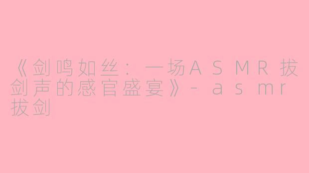 《剑鸣如丝：一场ASMR拔剑声的感官盛宴》-asmr拔剑