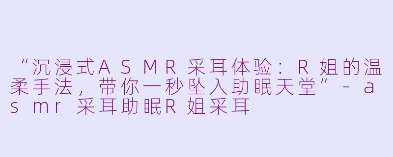 “沉浸式ASMR采耳体验：R姐的温柔手法，带你一秒坠入助眠天堂”-asmr采耳助眠R姐采耳