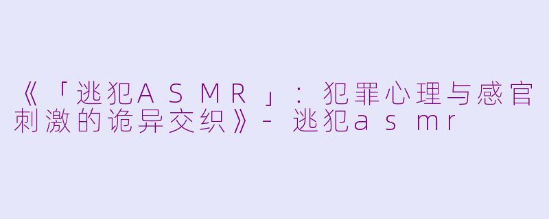 《「逃犯ASMR」：犯罪心理与感官刺激的诡异交织》-逃犯asmr