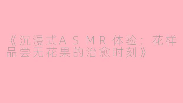 《沉浸式ASMR体验：花样品尝无花果的治愈时刻》