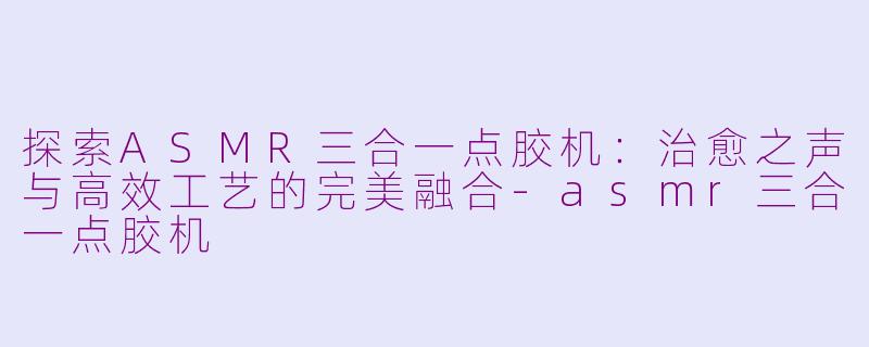 探索ASMR三合一点胶机：治愈之声与高效工艺的完美融合-asmr三合一点胶机