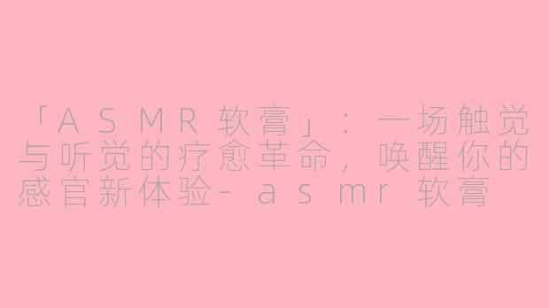 「ASMR软膏」：一场触觉与听觉的疗愈革命，唤醒你的感官新体验-asmr软膏