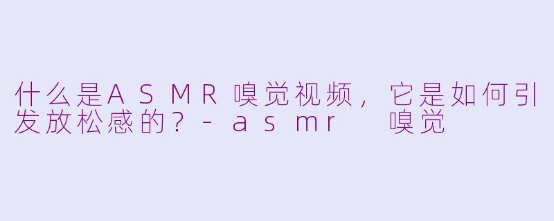 什么是ASMR嗅觉视频，它是如何引发放松感的？-asmr 嗅觉