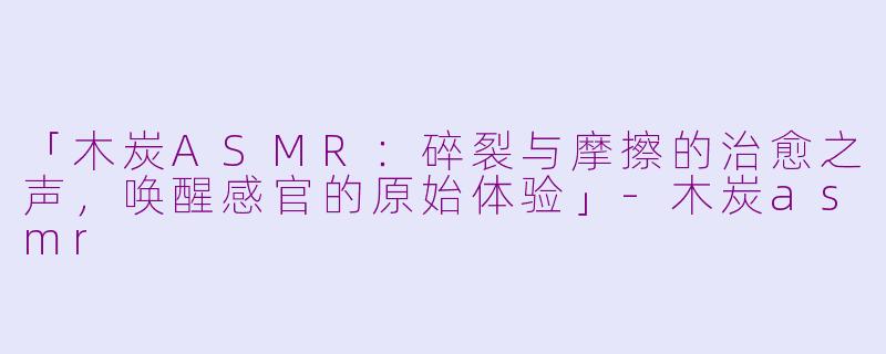 「木炭ASMR：碎裂与摩擦的治愈之声，唤醒感官的原始体验」-木炭asmr