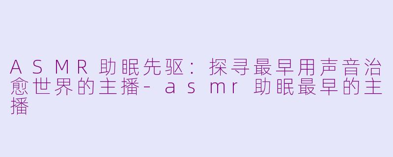 ASMR助眠先驱：探寻最早用声音治愈世界的主播-asmr助眠最早的主播