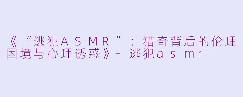 《“逃犯ASMR”：猎奇背后的伦理困境与心理诱惑》-逃犯asmr