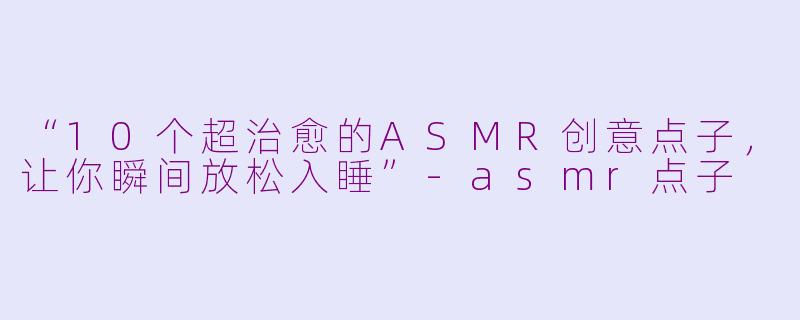 “10个超治愈的ASMR创意点子，让你瞬间放松入睡”-asmr点子
