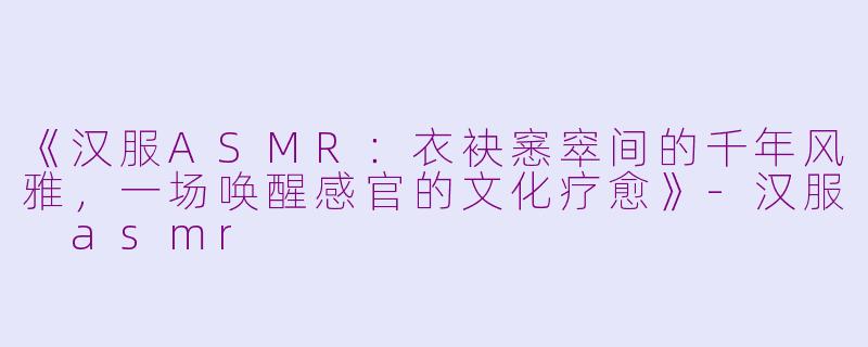 《汉服ASMR：衣袂窸窣间的千年风雅，一场唤醒感官的文化疗愈》-汉服 asmr