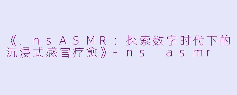 《.nsASMR：探索数字时代下的沉浸式感官疗愈》-ns asmr