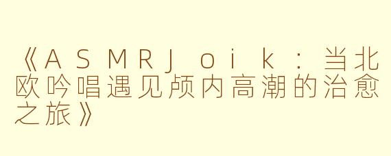 《ASMRJoik：当北欧吟唱遇见颅内高潮的治愈之旅》
