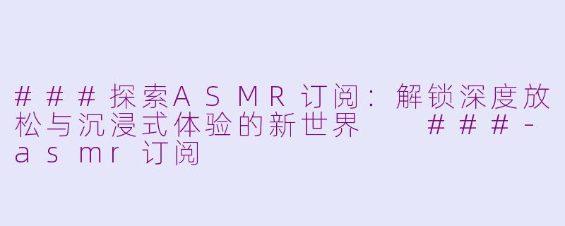 ###探索ASMR订阅：解锁深度放松与沉浸式体验的新世界

###-asmr订阅