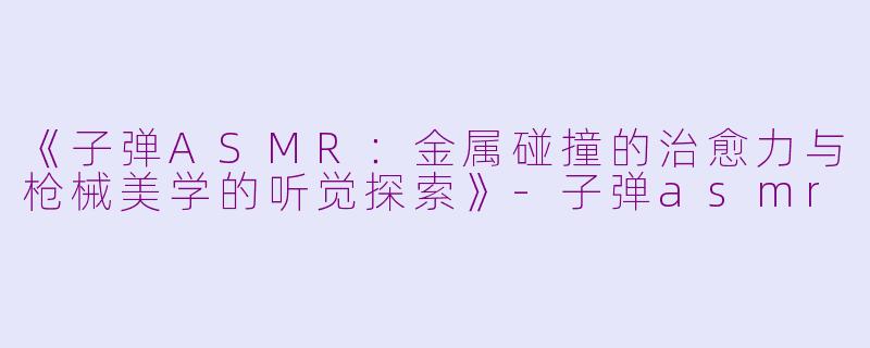 《子弹ASMR：金属碰撞的治愈力与枪械美学的听觉探索》