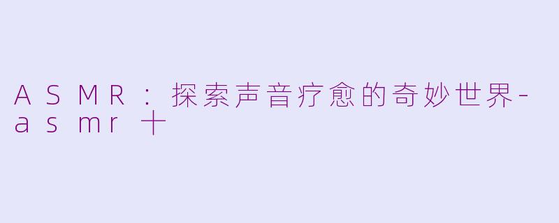 ASMR：探索声音疗愈的奇妙世界-asmr十