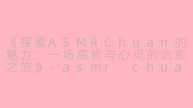 《探索ASMRChuan的魅力：一场感官与心灵的治愈之旅》-asmr chuan