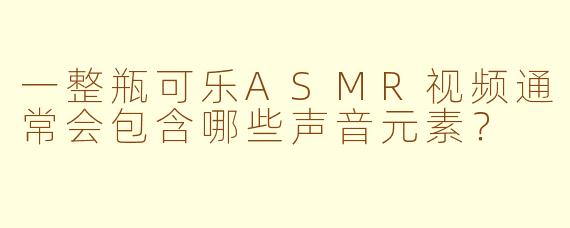 一整瓶可乐ASMR视频通常会包含哪些声音元素？