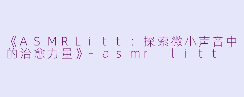 《ASMRLitt：探索微小声音中的治愈力量》-asmr litt