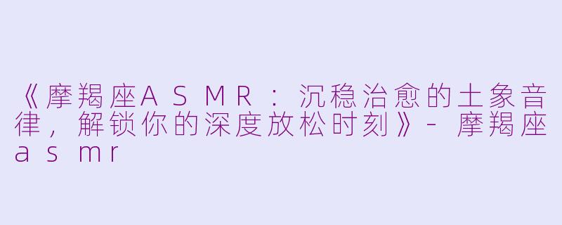 《摩羯座ASMR：沉稳治愈的土象音律，解锁你的深度放松时刻》-摩羯座asmr
