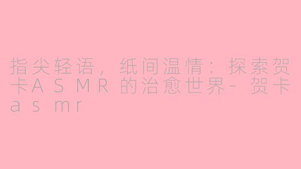 指尖轻语，纸间温情：探索贺卡ASMR的治愈世界-贺卡asmr
