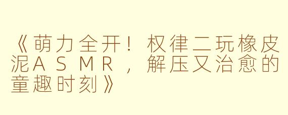 《萌力全开！权律二玩橡皮泥ASMR，解压又治愈的童趣时刻》
