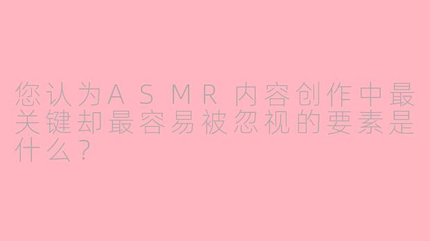 您认为ASMR内容创作中最关键却最容易被忽视的要素是什么?