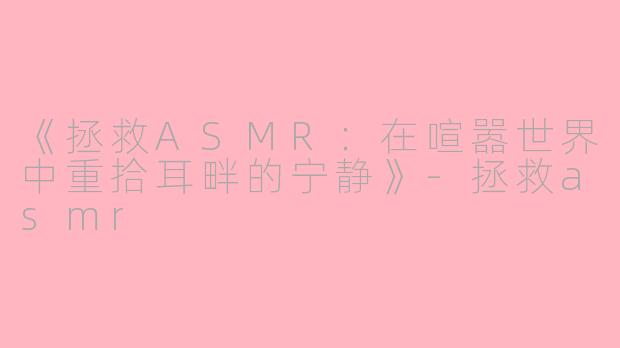 《拯救ASMR：在喧嚣世界中重拾耳畔的宁静》-拯救asmr